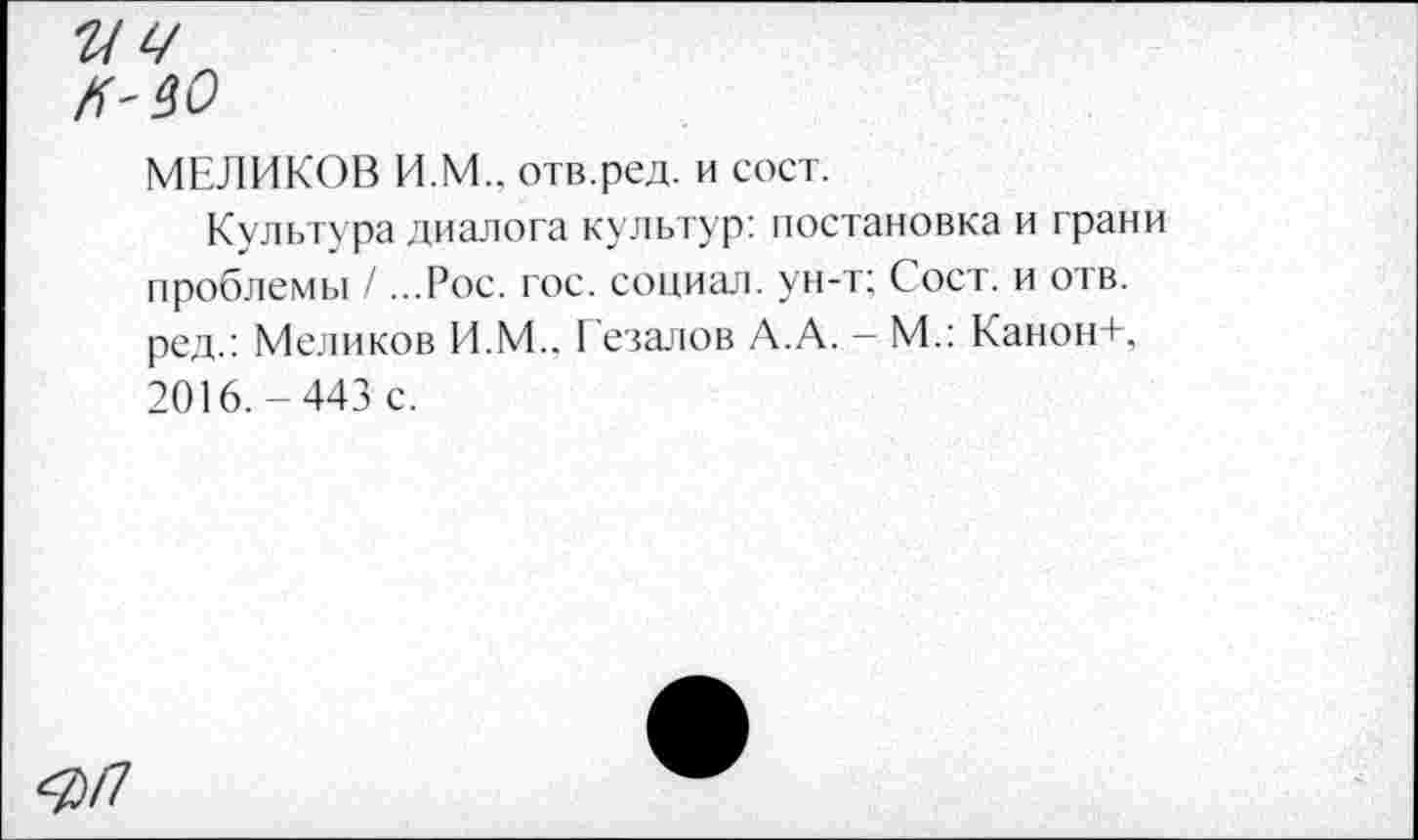 ﻿гт
#'40
МЕЛИКОВ И.М.. отв.ред. и сост.
Культура диалога культур: постановка и грани проблемы / ...Рос. гос. социал, ун-т; Сост. и отв. ред.: Меликов И.М.. Гезалов А.А. - М.: Канон+, 2016.-443 с.
